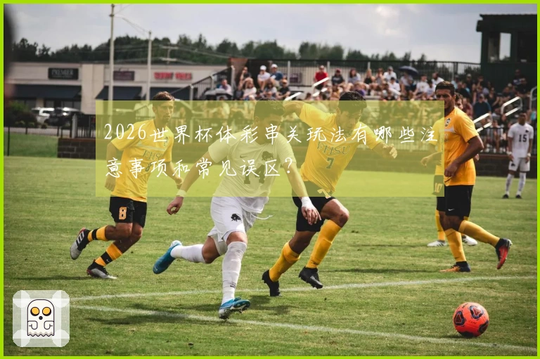 2026世界杯体彩串关玩法有哪些注意事项和常见误区？